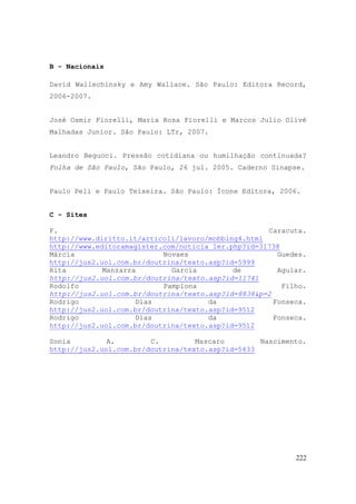 222
B - Nacionais
David Wallechinsky e Amy Wallace. São Paulo: Editora Record,
2006-2007.
José Osmir Fiorelli, Maria Rosa Fiorelli e Marcos Julio Olivé
Malhadas Junior. São Paulo: LTr, 2007.
Leandro Beguoci. Pressão cotidiana ou humilhação continuada?
Folha de São Paulo, São Paulo, 26 jul. 2005. Caderno Sinapse.
Paulo Peli e Paulo Teixeira. São Paulo: Ícone Editora, 2006.
C - Sites
F. Caracuta.
http://www.diritto.it/articoli/lavoro/mobbing4.html
http://www.editoramagister.com/noticia_ler.php?id=31738
Márcia Novaes Guedes.
http://jus2.uol.com.br/doutrina/texto.asp?id=5999
Rita Manzarra Garcia de Aguiar.
http://jus2.uol.com.br/doutrina/texto.asp?id=11741
Rodolfo Pamplona Filho.
http://jus2.uol.com.br/doutrina/texto.asp?id=8838&p=2
Rodrigo Dias da Fonseca.
http://jus2.uol.com.br/doutrina/texto.asp?id=9512
Rodrigo Dias da Fonseca.
http://jus2.uol.com.br/doutrina/texto.asp?id=9512
Sonia A. C. Mascaro Nascimento.
http://jus2.uol.com.br/doutrina/texto.asp?id=5433
 
