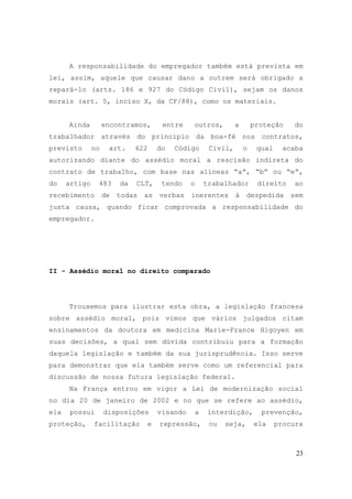 23
A responsabilidade do empregador também está prevista em
lei, assim, aquele que causar dano a outrem será obrigado a
repará-lo (arts. 186 e 927 do Código Civil), sejam os danos
morais (art. 5, inciso X, da CF/88), como os materiais.
Ainda encontramos, entre outros, a proteção do
trabalhador através do princípio da boa-fé nos contratos,
previsto no art. 422 do Código Civil, o qual acaba
autorizando diante do assédio moral a rescisão indireta do
contrato de trabalho, com base nas alíneas “a”, “b” ou “e”,
do artigo 483 da CLT, tendo o trabalhador direito ao
recebimento de todas as verbas inerentes à despedida sem
justa causa, quando ficar comprovada a responsabilidade do
empregador.
II - Assédio moral no direito comparado
Trouxemos para ilustrar esta obra, a legislação francesa
sobre assédio moral, pois vimos que vários julgados citam
ensinamentos da doutora em medicina Marie-France Higoyen em
suas decisões, a qual sem dúvida contribuiu para a formação
daquela legislação e também da sua jurisprudência. Isso serve
para demonstrar que ela também serve como um referencial para
discussão de nossa futura legislação federal.
Na França entrou em vigor a Lei de modernização social
no dia 20 de janeiro de 2002 e no que se refere ao assédio,
ela possui disposições visando a interdição, prevenção,
proteção, facilitação e repressão, ou seja, ela procura
 