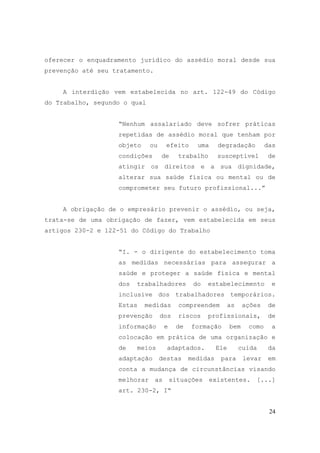 24
oferecer o enquadramento jurídico do assédio moral desde sua
prevenção até seu tratamento.
A interdição vem estabelecida no art. 122-49 do Código
do Trabalho, segundo o qual
“Nenhum assalariado deve sofrer práticas
repetidas de assédio moral que tenham por
objeto ou efeito uma degradação das
condições de trabalho susceptível de
atingir os direitos e a sua dignidade,
alterar sua saúde física ou mental ou de
comprometer seu futuro profissional...”
A obrigação de o empresário prevenir o assédio, ou seja,
trata-se de uma obrigação de fazer, vem estabelecida em seus
artigos 230-2 e 122-51 do Código do Trabalho
“I. - o dirigente do estabelecimento toma
as medidas necessárias para assegurar a
saúde e proteger a saúde física e mental
dos trabalhadores do estabelecimento e
inclusive dos trabalhadores temporários.
Estas medidas compreendem as ações de
prevenção dos riscos profissionais, de
informação e de formação bem como a
colocação em prática de uma organização e
de meios adaptados. Ele cuida da
adaptação destas medidas para levar em
conta a mudança de circunstâncias visando
melhorar as situações existentes. [...]
art. 230-2, I“
 
