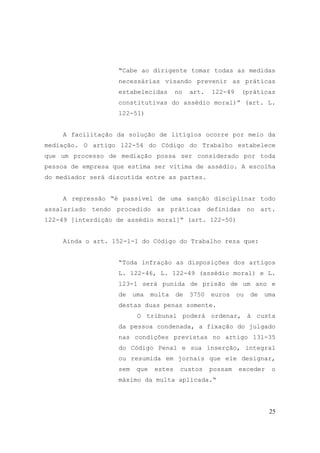 25
“Cabe ao dirigente tomar todas as medidas
necessárias visando prevenir as práticas
estabelecidas no art. 122-49 (práticas
constitutivas do assédio moral)” (art. L.
122-51)
A facilitação da solução de litígios ocorre por meio da
mediação. O artigo 122-54 do Código do Trabalho estabelece
que um processo de mediação possa ser considerado por toda
pessoa de empresa que estima ser vítima de assédio. A escolha
do mediador será discutida entre as partes.
A repressão “é passível de uma sanção disciplinar todo
assalariado tendo procedido as práticas definidas no art.
122-49 [interdição de assédio moral]“ (art. 122-50)
Ainda o art. 152-1-1 do Código do Trabalho reza que:
“Toda infração as disposições dos artigos
L. 122-46, L. 122-49 (assédio moral) e L.
123-1 será punida de prisão de um ano e
de uma multa de 3750 euros ou de uma
destas duas penas somente.
O tribunal poderá ordenar, à custa
da pessoa condenada, a fixação do julgado
nas condições previstas no artigo 131-35
do Código Penal e sua inserção, integral
ou resumida em jornais que ele designar,
sem que estes custos possam exceder o
máximo da multa aplicada.“
 