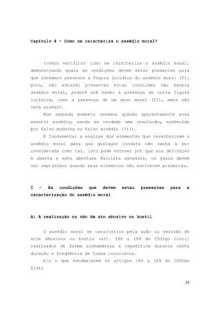 28
Capítulo 4 – Como se caracteriza o assédio moral?
Iremos verificar como se caracteriza o assédio moral,
demonstrando quais as condições devem estar presentes para
que tenhamos presente a figura jurídica do assédio moral (I),
pois, não estando presentes estas condições não haverá
assédio moral, poderá até haver a presença de outra figura
jurídica, como a presença de um dano moral (II), mais não
será assédio.
Num segundo momento veremos quando aparentemente posa
existir assédio, sendo na verdade uma simulação, conhecida
por falso mobbing ou falso assédio (III).
É fundamental a análise dos elementos que caracterizam o
assédio moral para que qualquer conduta não venha a ser
considerada como tal. Isto pode ocorrer por que sua definição
é aberta e esta abertura facilita excessos, os quais devem
ser reprimidos quando seus elementos não estiverem presentes.
I - As condições que devem estar presentes para a
caracterização do assédio moral
A) A realização ou não de ato abusivo ou hostil
O assédio moral se caracteriza pela ação ou omissão de
atos abusivos ou hostis (art. 186 a 188 do Código Civil)
realizados de forma sistemática e repetitiva durante certa
duração e freqüência de forma consciente.
Eis o que estabelecem os artigos 186 a 188 do Código
Civil
 
