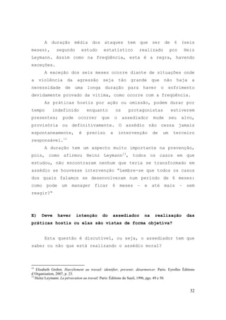 32
A duração média dos ataques tem que ser de 6 (seis
meses), segundo estudo estatístico realizado por Heiz
Leymann. Assim como na freqüência, esta é a regra, havendo
exceções.
A exceção dos seis meses ocorre diante de situações onde
a violência da agressão seja tão grande que não haja a
necessidade de uma longa duração para haver o sofrimento
devidamente provado da vítima, como ocorre com a freqüência.
As práticas hostis por ação ou omissão, podem durar por
tempo indefinido enquanto os protagonistas estiverem
presentes; pode ocorrer que o assediador mude seu alvo,
provisória ou definitivamente. O assédio não cessa jamais
espontaneamente, é preciso a intervenção de um terceiro
responsável.12
A duração tem um aspecto muito importante na prevenção,
pois, como afirmou Heinz Leymann13
, todos os casos em que
estudou, não encontraram nenhum que teria se transformado em
assédio se houvesse intervenção “Lembre-se que todos os casos
dos quais falamos se desenvolveram num período de 6 meses:
como pode um manager ficar 6 meses – e até mais – sem
reagir?“
E) Deve haver intenção do assediador na realização das
práticas hostis ou elas são vistas de forma objetiva?
Esta questão é discutível, ou seja, o assediador tem que
saber ou não que está realizando o assédio moral?
12
Elisabeth Grebot. Harcélement au travail: identifier, prevenir, désarmorcer. Paris: Eyrolles Éditions
d´Organisation, 2007, p. 23.
13
Heinz Leymann. La pérsecution au travail. Paris: Éditions du Sueil, 1996, pgs. 49 e 50.
 