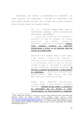 33
Entendemos que existe a necessidade de intenção14
, ou
seja, precisa ser comprovada a vontade do assediador, que
este esteja agindo com dolo para atingir uma ou mais pessoas.
Neste sentido vemos os julgados abaixo
TRT – PR – 26-06-2007 ASSÉDIO MORAL. METAS DE
PRODUTIVIDADE. COBRANÇAS. LIMITE DA RAZOABILIDADE
NÃO EXCEDIDO. IMPROCEDÊNCIA.
... A prova oral trazida aos autos demonstra a
existência de metas de produção, sem qualquer
qualificativo que permita considerá-las
exacerbadas, impossíveis ou inatingíveis, ausente,
ainda, qualquer evidência de imposições
diferenciadas à Autora ou de cobranças além dos
limites da razoabilidade.
TRT-PR-28-11-2006 ASSÉDIO MORAL X DANO MORAL.
...Não obstante a doutrina não conceituar o
instituto, há certos elementos que contribuem para
a sua configuração, dentre os quais se destacam:
violação à imagem ou integridade do trabalhador;
violação propositada (degradação deliberada) em
que haja a intenção de prejudicar a saúde psíquica
do trabalhador,....TRT-PR-02529-2005-562-09-00-9-
ACO-34151-2006-4ª. TURMA. Relator: LUIZ CELSO
NAPP. Publicado no DJPR em 28-11-2006.
Assédio moral. Indenização. Caracterização.
...Serve, ainda, a algum propósito eticamente
reprovável. Hipótese em que, porém, a indicação é
de encarregada que se dirigia a todos,
indistintamente, de forma grosseira e inadequada.
14
Neste sentido Heiz Leymann. La persécution au travail. Paris: Éditions du Sueil, 1996; Maria Rita
Manzarra Garcia de Aguiar. Assédio moral: problema antigo, interesse recente.
http://jus2.uol.com.br/doutrina/texto.asp?id=11741, p. 1; Rodrigo Dias da Fonseca. Assédio moral: breves
notas. http://jus2.uol.com.br/doutrina/texto.asp?id=9512, p. 1; Fabrizio Amato, Maria Valentina Casciano,
Lara Lazzeroni, Antonio Loffredo. Il mobbing: aspetti lavoristici: nozione, responsabilità, tutele. Milano:
Giuffrè Editore, 2002, p. 24.
 