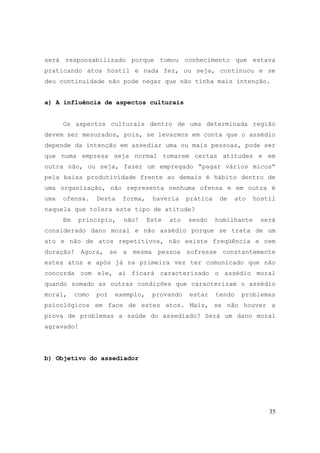 35
será responsabilizado porque tomou conhecimento que estava
praticando atos hostil e nada fez, ou seja, continuou e se
deu continuidade não pode negar que não tinha mais intenção.
a) A influência de aspectos culturais
Os aspectos culturais dentro de uma determinada região
devem ser mesurados, pois, se levarmos em conta que o assédio
depende da intenção em assediar uma ou mais pessoas, pode ser
que numa empresa seja normal tomarem certas atitudes e em
outra não, ou seja, fazer um empregado “pagar vários micos“
pela baixa produtividade frente ao demais é hábito dentro de
uma organização, não representa nenhuma ofensa e em outra é
uma ofensa. Desta forma, haveria prática de ato hostil
naquela que tolera este tipo de atitude?
Em principio, não! Este ato sendo humilhante será
considerado dano moral e não assédio porque se trata de um
ato e não de atos repetitivos, não existe freqüência e nem
duração! Agora, se a mesma pessoa sofresse constantemente
estes atos e após já na primeira vez ter comunicado que não
concorda com ele, aí ficará caracterizado o assédio moral
quando somado as outras condições que caracterizam o assédio
moral, como por exemplo, provando estar tendo problemas
psicológicos em face de estes atos. Mais, se não houver a
prova de problemas a saúde do assediado? Será um dano moral
agravado!
b) Objetivo do assediador
 