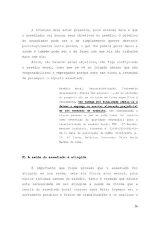 36
A intenção deve estar presente, pois através dela é que
o assediador vai buscar seus objetivos no assédio. O objetivo
do assediador pode ser o de simplesmente querer destruir
psicologicamente outra pessoa, o que lhe poderá gerar danos a
saúde e também pode ser o de fazer com que ela não trabalhe
mais com ele.
Assim, não havendo estes objetivos, não figa configurado
o assédio moral, como bem se vê no julgado abaixo que não
responsabilizou o empregador porque este não tinha a intenção
de perseguir o suposto assediado.
Assédio moral. Descaracterização. Tratamento
deselegante. Ofensa não pessoal. ...Se as atitudes
do preposto não se dirigiam de forma específica à
reclamante, não tinham por finalidade impeli-la a
deixar o emprego ou aceitar alteração prejudicial
de seu contrato de trabalho, não configurada a
ofensa pessoal e nem se pode tomar tal conduta
como revestida da gravidade necessária para a
caracterização do assédio moral. TRT – 3ª Região.
Recurso Ordinário. Processo nº 03595-2005-091-03-
00-3. Data de publicação do DJMG: 09/05/2006, p.
17. 6ª Turma. Relatora Convocada: Taísa Maria
Macena de Lima.
F) A saúde do assediado é atingida
É importante que fique provado que o assediado foi
atingido em sua saúde, seja ela física e/ou mental, pois
vários sintomas nascem do assédio. Tanto é verdade que existe
esta necessidade em ser atingida a saúde da vítima que a
teoria do assediado moral cresceu após Heinz Leymann ver o
sofrimento psíquico e físico de trabalhadores e ir analisar o
 
