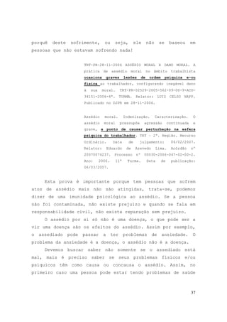 37
porquê deste sofrimento, ou seja, ele não se baseou em
pessoas que não estavam sofrendo nada!
TRT-PR-28-11-2006 ASSÉDIO MORAL X DANO MORAL. A
prática de assédio moral no âmbito trabalhista
ocasiona graves lesões de ordem psíquica e-ou
física ao trabalhador, configurando inegável dano
à sua moral. TRT-PR-02529-2005-562-09-00-9-ACO-
34151-2006-4ª. TURMA. Relator: LUIZ CELSO NAPP.
Publicado no DJPR em 28-11-2006.
Assédio moral. Indenização. Caracterização. O
assédio moral pressupõe agressão continuada e
grave, a ponto de causar perturbação na esfera
psíquica do trabalhador. TRT – 2ª. Região. Recurso
Ordinário. Data de julgamento: 06/02/2007.
Relator: Eduardo de Azevedo Lima. Acórdão nº
20070074237. Processo nº 00030-2006-047-02-00-2.
Ano: 2006. 11ª Turma. Data de publicação:
06/03/2007.
Esta prova é importante porque tem pessoas que sofrem
atos de assédio mais não são atingidas, trata-se, podemos
dizer de uma imunidade psicológica ao assédio. Se a pessoa
não foi contaminada, não existe prejuízo e quando se fala em
responsabilidade civil, não existe reparação sem prejuízo.
O assédio por si só não é uma doença, o que pode ser a
vir uma doença são os efeitos do assédio. Assim por exemplo,
o assediado pode passar a ter problemas de ansiedade. O
problema da ansiedade é a doença, o assédio não é a doença.
Devemos buscar saber não somente se o assediado está
mal, mais é preciso saber se seus problemas físicos e/ou
psíquicos têm como causa ou concausa o assédio. Assim, no
primeiro caso uma pessoa pode estar tendo problemas de saúde
 