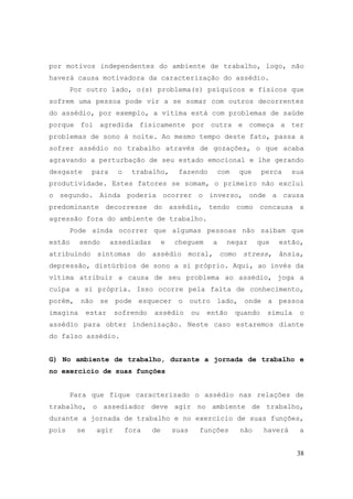 38
por motivos independentes do ambiente de trabalho, logo, não
haverá causa motivadora da caracterização do assédio.
Por outro lado, o(s) problema(s) psíquicos e físicos que
sofrem uma pessoa pode vir a se somar com outros decorrentes
do assédio, por exemplo, a vítima está com problemas de saúde
porque foi agredida fisicamente por outra e começa a ter
problemas de sono à noite. Ao mesmo tempo deste fato, passa a
sofrer assédio no trabalho através de gozações, o que acaba
agravando a perturbação de seu estado emocional e lhe gerando
desgaste para o trabalho, fazendo com que perca sua
produtividade. Estes fatores se somam, o primeiro não exclui
o segundo. Ainda poderia ocorrer o inverso, onde a causa
predominante decorresse do assédio, tendo como concausa a
agressão fora do ambiente de trabalho.
Pode ainda ocorrer que algumas pessoas não saibam que
estão sendo assediadas e cheguem a negar que estão,
atribuindo sintomas do assédio moral, como stress, ânsia,
depressão, distúrbios de sono a si próprio. Aqui, ao invés da
vítima atribuir a causa de seu problema ao assédio, joga a
culpa a si própria. Isso ocorre pela falta de conhecimento,
porém, não se pode esquecer o outro lado, onde a pessoa
imagina estar sofrendo assédio ou então quando simula o
assédio para obter indenização. Neste caso estaremos diante
do falso assédio.
G) No ambiente de trabalho, durante a jornada de trabalho e
no exercício de suas funções
Para que fique caracterizado o assédio nas relações de
trabalho, o assediador deve agir no ambiente de trabalho,
durante a jornada de trabalho e no exercício de suas funções,
pois se agir fora de suas funções não haverá a
 
