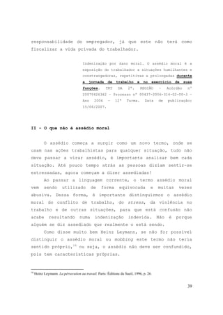 39
responsabilidade do empregador, já que este não terá como
fiscalizar a vida privada do trabalhador.
Indenização por dano moral. O assédio moral é a
exposição do trabalhador a situações humilhantes e
constrangedoras, repetitivas e prolongadas durante
a jornada de trabalho e no exercício de suas
funções. TRT DA 2ª. REGIÃO – Acórdão nº
20070426362 – Processo nº 00437-2006-314-02-00-3 –
Ano 2006 – 12ª Turma. Data de publicação:
15/06/2007.
II - O que não é assédio moral
O assédio começa a surgir como um novo termo, onde se
usam nas ações trabalhistas para qualquer situação, tudo não
deve passar a virar assédio, é importante analisar bem cada
situação. Até pouco tempo atrás as pessoas diziam sentir-se
estressadas, agora começam a dizer assediadas!
Ao passar a linguagem corrente, o termo assédio moral
vem sendo utilizado de forma equivocada e muitas vezes
abusiva. Dessa forma, é importante distinguirmos o assédio
moral do conflito de trabalho, do stress, da violência no
trabalho e de outras situações, para que está confusão não
acabe resultando numa indenização indevida. Não é porque
alguém se diz assediado que realmente o está sendo.
Como disse muito bem Heinz Leymann, se não for possível
distinguir o assédio moral ou mobbing este termo não teria
sentido próprio,16
ou seja, o assédio não deve ser confundido,
pois tem características próprias.
16
Heinz Leymann. La pérsecution au travail. Paris: Éditions du Sueil, 1996, p. 26.
 