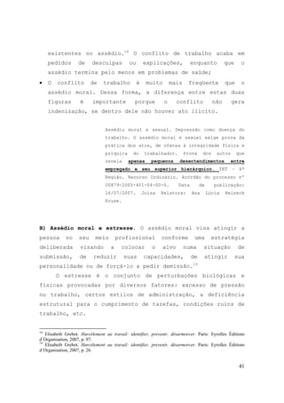 41
existentes no assédio.18
O conflito de trabalho acaba em
pedidos de desculpas ou explicações, enquanto que o
assédio termina pelo menos em problemas de saúde;
• O conflito de trabalho é muito mais freqüente que o
assédio moral. Dessa forma, a diferença entre estas duas
figuras é importante porque o conflito não gera
indenização, se dentro dele não houver ato ilícito.
Assédio moral e sexual. Depressão como doença do
trabalho. O assédio moral e sexual exige prova da
prática dos atos, de ofensa à integridade física e
psíquica do trabalhador. Prova dos autos que
revela apenas pequenos desentendimentos entre
empregado e seu superior hierárquico. TRT – 4ª
Região. Recurso Ordinário. Acórdão do processo nº
00879-2005-401-04-00-0. Data de publicação:
16/07/2007. Juíza Relatora: Ana Lúcia Heineck
Kruse.
B) Assédio moral e estresse. O assédio moral visa atingir a
pessoa no seu meio profissional conforme uma estratégia
deliberada visando a colocar o alvo numa situação de
submissão, de reduzir suas capacidades, de atingir sua
personalidade ou de forçá-lo a pedir demissão.19
O estresse é o conjunto de perturbações biológicas e
físicas provocadas por diversos fatores: excesso de pressão
no trabalho, certos estilos de administração, a deficiência
estrutural para o cumprimento de tarefas, condições ruins de
trabalho, etc.
18
Elisabeth Grebot. Harcélement au travail: identifier, prevenir, désarmorcer. Paris: Eyrolles Éditions
d´Organisation, 2007, p. 97.
19
Elisabeth Grebot. Harcélement au travail: identifier, prevenir, désarmorcer. Paris: Eyrolles Éditions
d´Organisation, 2007, p. 26.
 