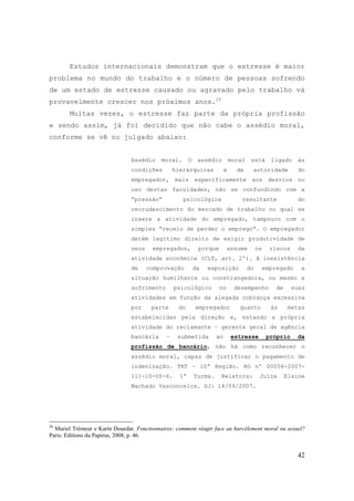 42
Estudos internacionais demonstram que o estresse é maior
problema no mundo do trabalho e o número de pessoas sofrendo
de um estado de estresse causado ou agravado pelo trabalho vá
provavelmente crescer nos próximos anos.20
Muitas vezes, o estresse faz parte da própria profissão
e sendo assim, já foi decidido que não cabe o assédio moral,
conforme se vê no julgado abaixo:
Assédio moral. O assédio moral está ligado às
condições hierárquicas e de autoridade do
empregador, mais especificamente aos desvios no
uso destas faculdades, não se confundindo com a
“pressão“ psicológica resultante do
recrudescimento do mercado de trabalho no qual se
insere a atividade do empregado, tampouco com o
simples “receio de perder o emprego“. O empregador
detém legítimo direito de exigir produtividade de
seus empregados, porque assume os riscos da
atividade econômica (CLT, art. 2º). A inexistência
de comprovação da exposição do empregado a
situação humilhante ou constrangedora, ou mesmo a
sofrimento psicológico no desempenho de suas
atividades em função da alegada cobrança excessiva
por parte do empregador quanto às metas
estabelecidas pela direção e, estando a própria
atividade do reclamante – gerente geral de agência
bancária – submetida ao estresse próprio da
profissão de bancário, não há como reconhecer o
assédio moral, capaz de justificar o pagamento de
indenização. TRT – 10ª Região. RO nº 00056-2007-
111-10-00-6. 1ª Turma. Relatora: Juíza Elaine
Machado Vasconcelos. DJ: 14/09/2007.
20
Muriel Trémeur e Karin Douedar. Fonctionnaires: comment réagir face au harcèlement moral ou sexuel?
Paris: Editions du Papirus, 2008, p. 46.
 