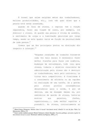 43
É normal que sejam exigidas metas dos trabalhadores,
maiores produtividades, etc., isso não quer dizer que a
pessoa está sendo assediada.
Quando se fala em stress, o repouso tem a função
reparadora, fazer uma viagem de lazer, por exemplo, irá
diminuir o stress. Já quando uma pessoa é vítima de assédio,
o sentimento de culpa e a humilhação persistem por longo
tempo, mesmo se este quadro varia em função da personalidade
de cada pessoa.21
Cremos que um dos principais pontos na distinção diz
respeito à intenção.22
“Algumas condições de trabalho tornam-se
cada vez mais duras: é necessário fazer
melhor (tarefas para fazer com urgência,
mudanças de estratégia), tudo isso gera
stress, todavia o objetivo consciente da
administração pelo stress não é destruir
os trabalhadores, mais pelo contrário, os
tornar mais competitivos. A finalidade é
o crescimento da eficácia ou da rapidez
na realização de uma tarefa. Se a gestão
pelo stress provoca conseqüências
devastadoras para a saúde, é por um
deslize, uma má dosagem (mesmo se, por
seminários de gestão do stress, tente-se
mostrar aos gerentes, chefes,
supervisores,... como melhor suportar a
pressão!). No stress, contrariamente ao
21
Marie-France Hirigoyen. Malaise dans le travail: harcèment moral, démeler le vrai du faux. Paris: La
Découverte, 2004, p. 18.
22
Neste sentido também pensam Muriel Trémeurs e Karin Douedar. Fonction publique: prevenir et gérer le
harcèlement moral et sexuel. Montreuil: Editions du Papyrus, 2008, p. 51.
 