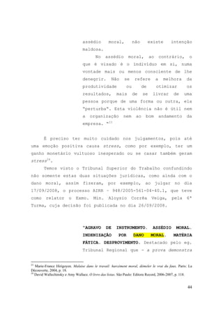 44
assédio moral, não existe intenção
maldosa.
No assédio moral, ao contrário, o
que é visado é o indivíduo em si, numa
vontade mais ou menos consciente de lhe
denegrir. Não se refere a melhora da
produtividade ou de otimizar os
resultados, mais de se livrar de uma
pessoa porque de uma forma ou outra, ela
“perturba“. Esta violência não é útil nem
a organização nem ao bom andamento da
empresa. “23
É preciso ter muito cuidado nos julgamentos, pois até
uma emoção positiva causa stress, como por exemplo, ter um
ganho monetário vultuoso inesperado ou se casar também geram
stress24
.
Temos visto o Tribunal Superior do Trabalho confundindo
não somente estas duas situações jurídicas, como ainda com o
dano moral, assim fizeram, por exemplo, ao julgar no dia
17/09/2008, o processo AIRR – 948/2005-561-04-40.1, que teve
como relator o Exmo. Min. Aloysio Corrêa Veiga, pela 6ª
Turma, cuja decisão foi publicada no dia 26/09/2008.
“AGRAVO DE INSTRUMENTO. ASSÉDIO MORAL.
INDENIZAÇÃO POR DANO MORAL. MATÉRIA
FÁTICA. DESPROVIMENTO. Destacado pelo eg.
Tribunal Regional que - a prova demonstra
23
Marie-France Hirigoyen. Malaise dans le travail: harcèment moral, démeler le vrai du faux. Paris: La
Découverte, 2004, p. 18.
24
David Wallechinsky e Amy Wallace. O livro das listas. São Paulo: Editora Record, 2006-2007, p. 118.
 