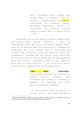 45
que a reclamante sofria pressão para
atingir metas no trabalho, o que lhe
acarretou o desenvolvimento de estresse,
necessitando de tratamento médico,
devidamente demonstrado-, reformar tal
entendimento em instância recursal
superior encontra óbice na Súmula 126 do
C. TST.“
A motivação fala em dano moral, estresse e assédio moral
sem diferenciação, ficando cristalina a falta de
diferenciação entre dano moral, estresse e assédio moral.
Logo, não dá nem para saber com certeza qual o fundamento da
condenação: dano moral, assédio moral ou indenização por
estresse? São diferentes? Se não são quais os motivos que
fundamentam a igualdade? Não tem resposta clara! Como disse
de forma brilhante uma ilustre magistrada: “A complexidade do
mundo post moderno, seguramente, exige um juiz especial,
menos técnico e mais científico. “25
Tal raciocínio se aplica
em muitos casos, especialmente nos de assédio moral.
“DANO MORAL. INDENIZAÇÃO.
O eg. Tribunal Regional deu provimento ao
recurso ordinário interposto pela
reclamante para condenar o reclamado ao
pagamento da indenização por danos
morais, ao seguinte fundamento:
- Os fatos alegados pela reclamante, na
petição inicial, como sendo ensejadores
25
Márcia Novaes Guedes. Mobbing no hospital: quando a vítima é o médico: a condenação judicial da
racionalidade perversa. http://jus2.uol.com.br/doutrina/texto.asp?id=5999.
 