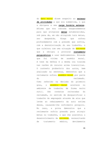 46
do dano moral dizem respeito ao excesso
de atividades a que era submetida, o que
a obrigava a uma carga horária extensa.
Afirma que era cobrada exageradamente
para que atingisse metas estabelecidas,
sob pena de, em não atingindo tais metas,
ser despedida. Alega que sofreu
profundamente com a pressão que sofria,
com a desvalorização do seu trabalho, o
que culminou com uma situação de estresse
que a obrigou a procurar tratamento
psiquiátrico e usar medicamentos. Entende
que foi vítima de assédio moral.
A tese da defesa é a mesma ora trazida
nas razões do recurso acima transcritas.
O contexto probatório dos autos, bem
analisado na sentença, demonstra que a
reclamante sofreu assédio moral por parte
do reclamado.
Como referido na decisão do primeiro
grau, o assédio moral acontece no
ambiente de trabalho de forma muito
sutil. São condutas reiteradas do
reclamado, no sentido de desqualificar o
trabalho do empregado através de atos que
levam ao rebaixamento da auto estima
desse, causando-lhe sofrimento psíquico.
No caso, a prova demonstra que a
reclamante sofria pressão para atingir
metas no trabalho, o que lhe acarretou o
desenvolvimento de estresse, necessitando
de tratamento médico, devidamente
 