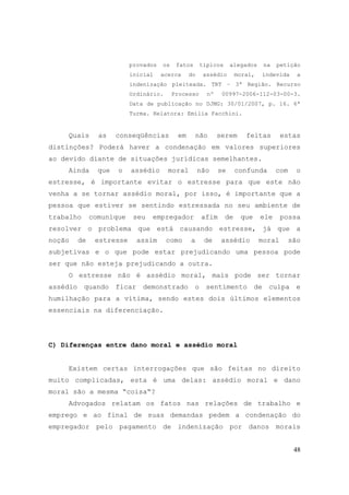 48
provados os fatos típicos alegados na petição
inicial acerca do assédio moral, indevida a
indenização pleiteada. TRT – 3ª Região. Recurso
Ordinário. Processo nº 00997-2006-112-03-00-3.
Data de publicação no DJMG: 30/01/2007, p. 16. 6ª
Turma. Relatora: Emília Facchini.
Quais as conseqüências em não serem feitas estas
distinções? Poderá haver a condenação em valores superiores
ao devido diante de situações jurídicas semelhantes.
Ainda que o assédio moral não se confunda com o
estresse, é importante evitar o estresse para que este não
venha a se tornar assédio moral, por isso, é importante que a
pessoa que estiver se sentindo estressada no seu ambiente de
trabalho comunique seu empregador afim de que ele possa
resolver o problema que está causando estresse, já que a
noção de estresse assim como a de assédio moral são
subjetivas e o que pode estar prejudicando uma pessoa pode
ser que não esteja prejudicando a outra.
O estresse não é assédio moral, mais pode ser tornar
assédio quando ficar demonstrado o sentimento de culpa e
humilhação para a vítima, sendo estes dois últimos elementos
essenciais na diferenciação.
C) Diferenças entre dano moral e assédio moral
Existem certas interrogações que são feitas no direito
muito complicadas, esta é uma delas: assédio moral e dano
moral são a mesma “coisa“?
Advogados relatam os fatos nas relações de trabalho e
emprego e ao final de suas demandas pedem a condenação do
empregador pelo pagamento de indenização por danos morais
 