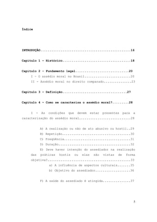 5
Índice
INTRODUÇÃO.................................................16
Capítulo 1 – Histórico.....................................18
Capítulo 2 - Fundamento legal.............................20
I – O assédio moral no Brasil.........................20
II - Assédio moral no direito comparado...............23
Capítulo 3 – Definição...................................27
Capítulo 4 – Como se caracteriza o assédio moral?.........28
I - As condições que devem estar presentes para a
caracterização do assédio moral............................28
A) A realização ou não de ato abusivo ou hostil..29
B) Repetição.....................................30
C) Freqüência....................................31
D) Duração.......................................32
E) Deve haver intenção do assediador na realização
das práticas hostis ou elas são vistas de forma
objetiva?.............................................33
a) A influência de aspectos culturais.......35
b) Objetivo do assediador...................36
F) A saúde do assediado é atingida...............37
 