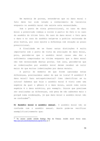 50
Em matéria de provas, entende-se que no dano moral o
fato deve ter sido levado a conhecimento de terceiros
enquanto no assédio moral não existe esta necessidade.
Sob o ponto de vista prescricional, no caso do dano
moral a prescrição começa a correr à partir do fato e no caso
do assédio do último fato. No caso do dano moral o fato gera
o dano e no caso do assédio exige-se a prática reiterada de
atos hostis, por isso existe a diferença com relação ao prazo
prescricional.
A finalidade em se fazer estas distinções é muito
importante sob o ponto de vista da avaliação do dano moral,
pois, percebe-se que o assédio moral causa uma dor e
sofrimento comprovados na vítima enquanto que o dano moral
não tem necessidade destas provas. Com isso, percebe-se que
as indenizações por assédio moral devem receber um valor
maior do que muitas indenizações por danos morais.
A partir do momento em que forem ignoradas estas
diferenças, precisaremos saber do que se trata? É assédio? É
dano moral? Dano extrapatrimonial? Como identificar um ou
outros? Sabemos que hoje o assédio moral é visto como uma
espécie da qual o gênero é o dano moral, assim como outra
espécie é o dano estético, por exemplo. Ocorre que precisam
ser analisadas as diferenças, sob pena de não sabermos mais o
porquê numa condenação, já que dano moral e assédio moral não
se confundem26
.
D) Assédio moral e assédio sexual. O assédio moral não se
confunde com o assédio sexual. Assim pode-se verificar
exemplificativamente que:
26
No mesmo sentido entende Rodrigo Dias da Fonseca. Assédio moral: breves notas.
http://jus2.uol.com.br/doutrina/texto.asp?id=9512, p. 2.
 