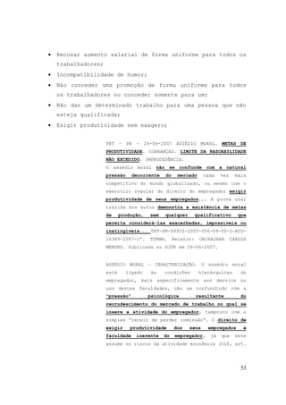 53
• Recusar aumento salarial de forma uniforme para todos os
trabalhadores;
• Incompatibilidade de humor;
• Não conceder uma promoção de forma uniforme para todos
os trabalhadores ou conceder somente para um;
• Não dar um determinado trabalho para uma pessoa que não
esteja qualificada;
• Exigir produtividade sem exagero;
TRT – PR – 26-06-2007 ASSÉDIO MORAL. METAS DE
PRODUTIVIDADE. COBRANÇAS. LIMITE DA RAZOABILIDADE
NÃO EXCEDIDO. IMPROCEDÊNCIA.
O assédio moral não se confunde com a natural
pressão decorrente do mercado cada vez mais
competitivo do mundo globalizado, ou mesmo com o
exercício regular do direito do empregador exigir
produtividade de seus empregados... A prova oral
trazida aos autos demonstra a existência de metas
de produção, sem qualquer qualificativo que
permita considerá-las exacerbadas, impossíveis ou
inatingíveis... TRT-PR-08932-2005-006-09-00-2-ACO-
16389-2007-1ª. TURMA. Relator: UBIRAJARA CARLOS
MENDES. Publicado no DJPR em 26-06-2007.
ASSÉDIO MORAL – CARACTERIZAÇÃO. O assédio moral
está ligado às condições hierárquicas do
empregador, mais especificamente aos desvios no
uso destas faculdades, não se confundindo com a
“pressão“ psicológica resultante do
recrudescimento do mercado de trabalho no qual se
insere a atividade do empregador, tampouco com o
simples “receio de perder comissão“. O direito de
exigir produtividade dos seus empregados é
faculdade inerente do empregador, já que este
assume os riscos da atividade econômica (CLT, art.
 