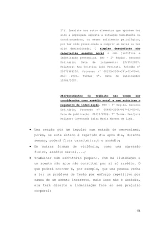 54
2º). Inexiste nos autos elementos que apontem ter
sido a empregada exposta a situação humilhante ou
constrangedora, ou mesmo sofrimento psicológico,
por ter sido pressionada a cumprir as metas ou ter
sido demissionada. O simples desconforto não
caracteriza assédio moral e não justifica a
indenização pretendida. TRT – 2ª Região. Recurso
Ordinário. Data de julgamento: 22/05/2007.
Relatora: Ana Cristina Lobo Petinati. Acórdão nº
20070389220. Processo nº 00153-2004-261-02-00-4.
Ano: 2005. Turma: 5ª. Data de publicação:
15/06/2007.
Aborrecimentos no trabalho não podem ser
considerados como assédio moral e nem autorizam o
pagamento da indenização. TRT – 3ª Região. Recurso
Ordinário. Processo nº 00485-2006-057-03-00-0.
Data de publicação: 28/11/2006. 7ª Turma. Des/juiz
Relator: Convocada Taísa Maria Macena de Lima.
• Uma reação por um impulso num estado de nervosismo,
porém, se este estado é repetido dia após dia, durante
semana, poderá ficar caracterizado o assédio;
• Em outras formas de violência, como uma agressão
física, assédio sexual,...;
• Trabalhar num escritório pequeno, com má iluminação e
um acento não apto não constitui por si só assédio. O
que poderá ocorrer é, por exemplo, que uma pessoa venha
a ter um problema de lesão por esforço repetitivo por
causa de um acento incorreto, mais isso não é assédio,
ela terá direito a indenização face ao seu prejuízo
corporal;
 