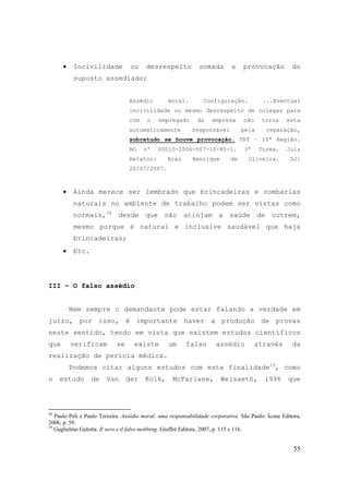 55
• Incivilidade ou desrespeito somada a provocação do
suposto assediado;
Assédio moral. Configuração. ...Eventual
incivilidade ou mesmo desrespeito de colegas para
com o empregado da empresa não torna esta
automaticamente responsável pela reparação,
sobretudo se houve provocação. TRT – 10ª Região.
RO nº 00010-2006-007-10-85-1. 3ª Turma. Juiz
Relator: Braz Henrique de Oliveira. DJ:
20/07/2007.
• Ainda merece ser lembrado que brincadeiras e zombarias
naturais no ambiente de trabalho podem ser vistas como
normais,28
desde que não atinjam a saúde de outrem,
mesmo porque é natural e inclusive saudável que haja
brincadeiras;
• Etc.
III – O falso assédio
Nem sempre o demandante pode estar falando a verdade em
juízo, por isso, é importante haver a produção de provas
neste sentido, tendo em vista que existem estudos científicos
que verificam se existe um falso assédio através da
realização de perícia médica.
Podemos citar alguns estudos com esta finalidade29
, como
o estudo de Van der Kolk, McFarlane, Weisaeth, 1996 que
28
Paulo Peli e Paulo Teixeira. Assédio moral: uma responsabilidade corporativa. São Paulo: Ícone Editora,
2006, p. 59.
29
Guglielmo Gulotta. Il vero e il falso mobbing. Giuffrè Editore, 2007, p. 115 e 116.
 