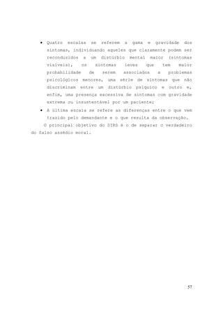 57
• Quatro escalas se referem a gama e gravidade dos
sintomas, individuando aqueles que claramente podem ser
reconduzidos a um distúrbio mental maior (sintomas
visíveis), os sintomas leves que tem maior
probabilidade de serem associados a problemas
psicológicos menores, uma série de sintomas que não
discriminam entre um distúrbio psíquico e outro e,
enfim, uma presença excessiva de sintomas com gravidade
extrema ou insustentável por um paciente;
• A última escala se refere as diferenças entre o que vem
trazido pelo demandante e o que resulta da observação.
O principal objetivo do SIRS é o de separar o verdadeiro
do falso assédio moral.
 