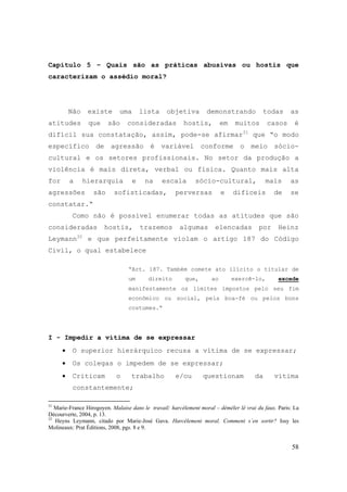 58
Capítulo 5 – Quais são as práticas abusivas ou hostis que
caracterizam o assédio moral?
Não existe uma lista objetiva demonstrando todas as
atitudes que são consideradas hostis, em muitos casos é
difícil sua constatação, assim, pode-se afirmar31
que “o modo
específico de agressão é variável conforme o meio sócio-
cultural e os setores profissionais. No setor da produção a
violência é mais direta, verbal ou física. Quanto mais alta
for a hierarquia e na escala sócio-cultural, mais as
agressões são sofisticadas, perversas e difíceis de se
constatar.“
Como não é possível enumerar todas as atitudes que são
consideradas hostis, trazemos algumas elencadas por Heinz
Leymann32
e que perfeitamente violam o artigo 187 do Código
Civil, o qual estabelece
“Art. 187. Também comete ato ilícito o titular de
um direito que, ao exercê-lo, excede
manifestamente os limites impostos pelo seu fim
econômico ou social, pela boa-fé ou pelos bons
costumes.“
I - Impedir a vítima de se expressar
• O superior hierárquico recusa a vítima de se expressar;
• Os colegas o impedem de se expressar;
• Criticam o trabalho e/ou questionam da vítima
constantemente;
31
Marie-France Hirogoyen. Malaise dans le travail: harcèlement moral – démêler lê vrai du faux. Paris: La
Décourverte, 2004, p. 13.
32
Heyns Leymann, citado por Marie-José Gava. Harcèlement moral. Comment s´en sortir? Issy les
Molineaux: Prat Éditions, 2008, pgs. 8 e 9.
 