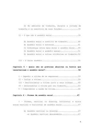 6
G) No ambiente de trabalho, durante a jornada de
trabalho e no exercício de suas funções...............39
II - O que não é assédio moral........................39
A) Assédio moral e conflito de trabalho..........40
B) Assédio moral e estresse......................41
C) Diferenças entre dano moral e assédio moral...49
D) Assédio moral e assédio sexual................51
E) Assédio moral e outras violências no trabalho.52
III – O falso assédio.................................55
Capítulo 5 – Quais são as práticas abusivas ou hostis que
caracterizam o assédio moral?..............................58
I - Impedir a vítima de se expressar..................59
II - Isolar a vítima..................................59
III - Desconsiderar a vítima junto a seus colegas.....60
IV - Desacreditar a vítima por seu trabalho...........63
V - Comprometer a saúde da vítima.....................66
Capítulo 6 - Formas de assédio moral......................67
I – Formas, vertical ou bossing, horizontal e mista
entre vertical e horizontal de assédio moral...............67
A) Assédio vertical ou bossing...................67
a) Assédio vertical descendente...............67
 
