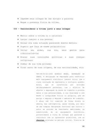 60
• Impedem seus colegas de lhe dirigir a palavra;
• Negam a presença física da vítima.
III - Desconsiderar a vítima junto a seus colegas
• Mentir sobre a vítima ou a caluniar;
• Lançar rumores a sua pessoa;
• Deixar ela numa situação parecendo doente mental;
• Sugerir que faça um exame psiquiátrico;
• Imitar seu andar, sua voz, seus gestos para
ridicularizá-la;
• Atacar suas convicções políticas e suas crenças
religiosas;
• Zombar de sua vida privada;
• Tirar sarro de suas origens, de sua nacionalidade, etc;
TRT-PR-03-02-2006 ASSÉDIO MORAL. REPARAÇÃO DE
DANOS. A designação de empregado para substituir
mero equipamento eletrônico (sensor ótico) tem a
clara conotação de represália e configura assédio
moral, que se caracteriza por atitudes
deliberadamente perversas, com o objetivo de
afastar o empregado do mundo do trabalho e provoca
danos à sua personalidade, à sua dignidade e até
mesmo a integridade física ou psíquica, põe em
perigo o emprego e degrada o ambiente de trabalho.
O abuso não foi cometido de forma direta ou
aberta, mas sub-reptícia, quase velada, por meio
de uma simples designação funcional que colocou o
autor em posição de humilhante debilidade, na
substituição de um equipamento eletrônico,
provavelmente à vista de colegas que passaram a
contribuir com os agressores primitivos, com as
chacotas relatadas na petição inicial. Trata-se de
 