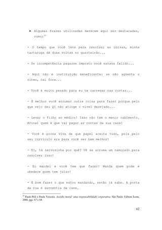 62
• Algumas frases utilizadas merecem aqui ser destacadas,
como:33
- O tempo que você leva para resolver as coisas, minha
tartaruga dá duas voltas no quarteirão...
- Se incompetência pagasse imposto você estava falido...
- Aqui não é instituição beneficente: se não agüenta o
ritmo, cai fora...
- Você é muito pesado para eu te carregar nas costas...
- É melhor você arrumar outra coisa para fazer porque pelo
que vejo seu QI não atinge o nível desejado...
- Levar o filho ao médico! Isso não tem o menor cabimento.
Afinal quem é que vai pagar as contas da sua casa?
- Você é prova viva de que papel aceita tudo, pois pelo
seu currículo era para você ser bem melhor!
- Ei, tá nervosinha por quê? Vê se arruma um namorado para
resolver isso!
- Eu mandei e você tem que fazer! Manda quem pode e
obedece quem tem juízo!
- É bom fazer o que estou mandando, senão já sabe. A porta
da rua é serventia da casa.
33
Paulo Peli e Paulo Teixeira. Assédio moral: uma responsabilidade corporativa. São Paulo: Editora Ícone,
2006, pgs. 67 e 68.
 
