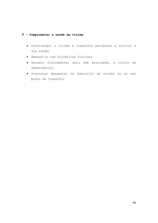 66
V - Comprometer a saúde da vítima
• Constranger a vítima a trabalhos perigosos e nocivos a
sua saúde;
• Ameaçá-la com violências físicas;
• Agredir fisicamente, mais sem gravidade, a título de
advertência;
• Ocasionar desgastes no domicílio da vítima ou no seu
posto de trabalho;
 
