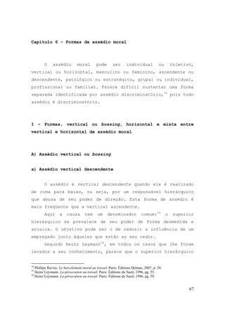 67
Capítulo 6 - Formas de assédio moral
O assédio moral pode ser individual ou coletivo,
vertical ou horizontal, masculino ou feminino, ascendente ou
descendente, patológico ou estratégico, grupal ou individual,
profissional ou familiar. Parece difícil sustentar uma forma
separada identificada por assédio discriminatório,34
pois todo
assédio é discriminatório.
I – Formas, vertical ou bossing, horizontal e mista entre
vertical e horizontal de assédio moral
A) Assédio vertical ou bossing
a) Assédio vertical descendente
O assédio é vertical descendente quando ele é realizado
de cima para baixo, ou seja, por um responsável hierárquico
que abusa de seu poder de direção. Esta forma de assédio é
mais freqüente que a vertical ascendente.
Aqui a causa tem um denominador comum:35
o superior
hierárquico se prevalece de seu poder de forma desmedida e
arcaica. O objetivo pode ser o de reduzir a influência de um
empregado junto àqueles que estão ao seu redor.
Segundo Heinz Leymann36
, em todos os casos que lhe foram
levados a seu conhecimento, parece que o superior hierárquico
34
Phillipe Ravisy. Le harcèlement moral au travail. Paris: Éditions Delmas, 2007, p. 28.
35
Heinz Leymann. La pérsecution au travail. Paris: Éditions du Sueil, 1996, pg. 55.
36
Heinz Leymann. La pérsecution au travail. Paris: Éditions du Sueil, 1996, pg. 59.
 