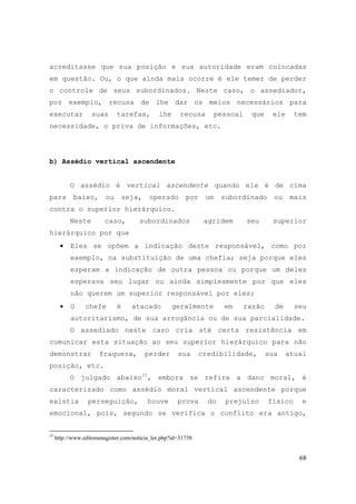 68
acreditasse que sua posição e sua autoridade eram colocadas
em questão. Ou, o que ainda mais ocorre é ele temer de perder
o controle de seus subordinados. Neste caso, o assediador,
por exemplo, recusa de lhe dar os meios necessários para
executar suas tarefas, lhe recusa pessoal que ele tem
necessidade, o priva de informações, etc.
b) Assédio vertical ascendente
O assédio é vertical ascendente quando ele é de cima
para baixo, ou seja, operado por um subordinado ou mais
contra o superior hierárquico.
Neste caso, subordinados agridem seu superior
hierárquico por que
• Eles se opõem a indicação deste responsável, como por
exemplo, na substituição de uma chefia; seja porque eles
esperam a indicação de outra pessoa ou porque um deles
esperava seu lugar ou ainda simplesmente por que eles
não querem um superior responsável por eles;
• O chefe é atacado geralmente em razão de seu
autoritarismo, de sua arrogância ou de sua parcialidade.
O assediado neste caso cria até certa resistência em
comunicar esta situação ao seu superior hierárquico para não
demonstrar fraqueza, perder sua credibilidade, sua atual
posição, etc.
O julgado abaixo37
, embora se refira a dano moral, é
caracterizado como assédio moral vertical ascendente porque
existia perseguição, houve prova do prejuízo físico e
emocional, pois, segundo se verifica o conflito era antigo,
37
http://www.editoramagister.com/noticia_ler.php?id=31738
 