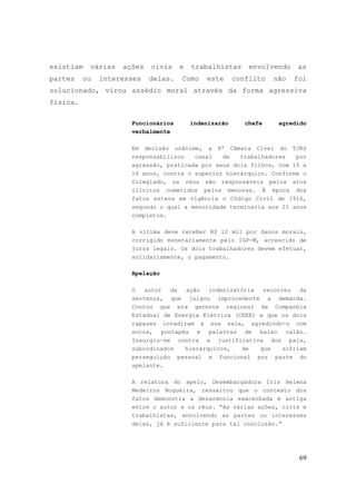 69
existiam várias ações civis e trabalhistas envolvendo as
partes ou interesses delas. Como este conflito não foi
solucionado, virou assédio moral através da forma agressiva
física.
Funcionários indenizarão chefe agredido
verbalmente
Em decisão unânime, a 9ª Câmara Cível do TJRS
responsabilizou casal de trabalhadores por
agressão, praticada por seus dois filhos, com 15 e
16 anos, contra o superior hierárquico. Conforme o
Colegiado, os réus são responsáveis pelos atos
ilícitos cometidos pelos menores. À época dos
fatos estava em vigência o Código Civil de 1916,
segundo o qual a menoridade terminaria aos 21 anos
completos.
A vítima deve receber R$ 10 mil por danos morais,
corrigido monetariamente pelo IGP-M, acrescido de
juros legais. Os dois trabalhadores devem efetuar,
solidariamente, o pagamento.
Apelação
O autor da ação indenizatória recorreu da
sentença, que julgou improcedente a demanda.
Contou que era gerente regional da Companhia
Estadual de Energia Elétrica (CEEE) e que os dois
rapazes invadiram a sua sala, agredindo-o com
socos, pontapés e palavras de baixo calão.
Insurgiu-se contra a justificativa dos pais,
subordinados hierárquicos, de que sofriam
perseguição pessoal e funcional por parte do
apelante.
A relatora do apelo, Desembargadora Iris Helena
Medeiros Nogueira, ressaltou que o contexto dos
fatos demonstra a desarmonia exacerbada é antiga
entre o autor e os réus. “As várias ações, civis e
trabalhistas, envolvendo as partes ou interesses
delas, já é suficiente para tal conclusão.”
 