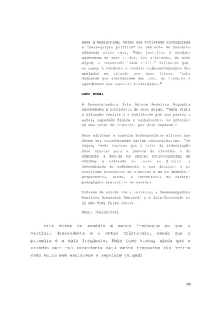 70
Para a magistrada, mesmo que estivesse configurada
a “perseguição política” no ambiente de trabalho
afirmada pelos réus, “não justifica a conduta
agressiva de seus filhos, não afastando, de modo
algum, a responsabilidade civil.” Salientou que,
no caso, é evidente a conduta culposa/omissiva dos
apelados em relação aos seus filhos, “pois
deixaram que adentrassem seu local de trabalho e
agredissem seu superior hierárquico.”
Dano moral
A Desembargadora Iris Helena Medeiros Nogueira
reconheceu a ocorrência de dano moral. “Haja vista
a situação vexatória e humilhante por que passou o
autor, agredido física e verbalmente, no interior
de seu local de trabalho, por dois rapazes.”
Para arbitrar a quantia indenizatória afirmou que
devem ser consideradas várias circunstâncias. “De
regra, venho expondo que o valor da indenização
deve atentar para a pessoa do ofendido e do
ofensor; a medida do padrão sócio-cultural da
vítima; a extensão da lesão ao direito; a
intensidade do sofrimento e sua duração; e as
condições econômicas do ofendido e as do devedor.”
Acrescentou, ainda, a importância do caráter
pedagógico-preventivo da medida.
Votaram de acordo com a relatora, a Desembargadora
Marilene Bonzanini Bernardi e o Juiz-Convocado ao
TJ Léo Romi Pilau Júnior.
Proc. 70025275082
Esta forma de assédio é menos freqüente do que a
vertical descendente e a entre colaterais, sendo que a
primeira é a mais freqüente. Mais como vimos, ainda que o
assédio vertical ascendente seja menos freqüente ele ocorre
como muito bem esclarece o seguinte julgado
 