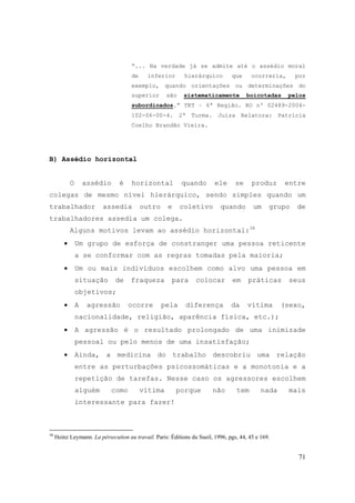 71
“... Na verdade já se admite até o assédio moral
de inferior hierárquico que ocorreria, por
exemplo, quando orientações ou determinações do
superior são sistematicamente boicotadas pelos
subordinados.” TRT – 6ª Região. RO nº 02489-2004-
102-06-00-4. 2ª Turma. Juíza Relatora: Patrícia
Coelho Brandão Vieira.
B) Assédio horizontal
O assédio é horizontal quando ele se produz entre
colegas de mesmo nível hierárquico, sendo simples quando um
trabalhador assedia outro e coletivo quando um grupo de
trabalhadores assedia um colega.
Alguns motivos levam ao assédio horizontal:38
• Um grupo de esforça de constranger uma pessoa reticente
a se conformar com as regras tomadas pela maioria;
• Um ou mais indivíduos escolhem como alvo uma pessoa em
situação de fraqueza para colocar em práticas seus
objetivos;
• A agressão ocorre pela diferença da vítima (sexo,
nacionalidade, religião, aparência física, etc.);
• A agressão é o resultado prolongado de uma inimizade
pessoal ou pelo menos de uma insatisfação;
• Ainda, a medicina do trabalho descobriu uma relação
entre as perturbações psicossomáticas e a monotonia e a
repetição de tarefas. Nesse caso os agressores escolhem
alguém como vítima porque não tem nada mais
interessante para fazer!
38
Heinz Leymann. La pérsecution au travail. Paris: Éditions du Sueil, 1996, pgs, 44, 45 e 169.
 