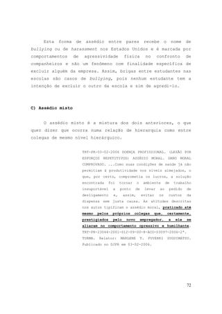 72
Esta forma de assédio entre pares recebe o nome de
bullying ou de harassment nos Estados Unidos e é marcada por
comportamentos de agressividade física no confronto de
companheiros e não um fenômeno com finalidade específica de
excluir alguém da empresa. Assim, brigas entre estudantes nas
escolas são casos de bullying, pois nenhum estudante tem a
intenção de excluir o outro da escola e sim de agredi-lo.
C) Assédio misto
O assédio misto é a mistura dos dois anteriores, o que
quer dizer que ocorra numa relação de hierarquia como entre
colegas de mesmo nível hierárquico.
TRT-PR-03-02-2006 DOENÇA PROFISSIONAL. (LESÃO POR
ESFORÇOS REPETITIVOS) ASSÉDIO MORAL. DANO MORAL
COMPROVADO. ...Como suas condições de saúde já não
permitiam à produtividade nos níveis almejados, o
que, por certo, comprometia os lucros, a solução
encontrada foi tornar o ambiente de trabalho
insuportável a ponto de levar ao pedido de
desligamento e, assim, evitar os custos da
dispensa sem justa causa. As atitudes descritas
nos autos tipificam o assédio moral, praticado até
mesmo pelos próprios colegas que, certamente,
prestigiados pelo novo empregador, a ele se
aliaram no comportamento opressivo e humilhante.
TRT-PR-23044-2001-012-09-00-8-ACO-03097-2006-2ª.
TURMA. Relator: MARLENE T. FUVERKI SUGUIMATSU.
Publicado no DJPR em 03-02-2006.
 