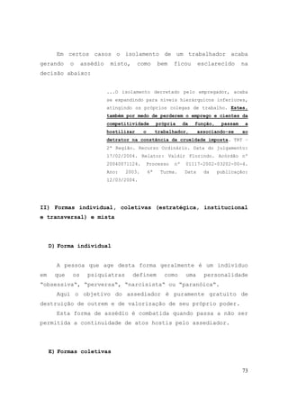 73
Em certos casos o isolamento de um trabalhador acaba
gerando o assédio misto, como bem ficou esclarecido na
decisão abaixo:
...O isolamento decretado pelo empregador, acaba
se expandindo para níveis hierárquicos inferiores,
atingindo os próprios colegas de trabalho. Estes,
também por medo de perderem o emprego e cientes da
competitividade própria da função, passam a
hostilizar o trabalhador, associando-se ao
detrator na constância da crueldade imposta. TRT –
2ª Região. Recurso Ordinário. Data do julgamento:
17/02/2004. Relator: Valdir Florindo. Acórdão nº
20040071124. Processo nº 01117-2002-03202-00-4.
Ano: 2003. 6ª Turma. Data da publicação:
12/03/2004.
II) Formas individual, coletivas (estratégica, institucional
e transversal) e mista
D) Forma individual
A pessoa que age desta forma geralmente é um indivíduo
em que os psiquiatras definem como uma personalidade
“obsessiva“, “perversa“, “narcisista“ ou “paranóica“.
Aqui o objetivo do assediador é puramente gratuito de
destruição de outrem e de valorização de seu próprio poder.
Esta forma de assédio é combatida quando passa a não ser
permitida a continuidade de atos hostis pelo assediador.
E) Formas coletivas
 