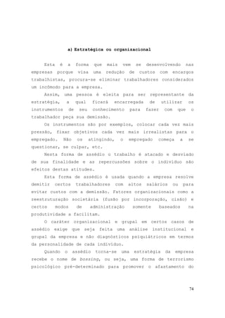 74
a) Estratégica ou organizacional
Esta é a forma que mais vem se desenvolvendo nas
empresas porque visa uma redução de custos com encargos
trabalhistas, procura-se eliminar trabalhadores considerados
um incômodo para a empresa.
Assim, uma pessoa é eleita para ser representante da
estratégia, a qual ficará encarregada de utilizar os
instrumentos de seu conhecimento para fazer com que o
trabalhador peça sua demissão.
Os instrumentos são por exemplos, colocar cada vez mais
pressão, fixar objetivos cada vez mais irrealistas para o
empregado. Não os atingindo, o empregado começa a se
questionar, se culpar, etc.
Nesta forma de assédio o trabalho é atacado e desviado
de sua finalidade e as repercussões sobre o indivíduo são
efeitos destas atitudes.
Esta forma de assédio é usada quando a empresa resolve
demitir certos trabalhadores com altos salários ou para
evitar custos com a demissão. Fatores organizacionais como a
reestruturação societária (fusão por incorporação, cisão) e
certos modos de administração somente baseados na
produtividade a facilitam.
O caráter organizacional e grupal em certos casos de
assédio exige que seja feita uma análise institucional e
grupal da empresa e não diagnósticos psiquiátricos em termos
da personalidade de cada indivíduo.
Quando o assédio torna-se uma estratégia da empresa
recebe o nome de bossing, ou seja, uma forma de terrorismo
psicológico pré-determinado para promover o afastamento do
 