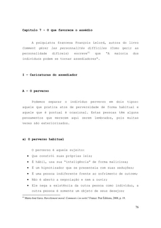 76
Capítulo 7 - O que favorece o assédio
A psiquiatra francesa François Lelord, autora do livro
Comment gérer les personnalités difficiles (Como gerir as
personalidade difíceis) escreve41
que “A maioria dos
indivíduos podem se tornar assediadores“.
I – Caricaturas do assediador
A – O perverso
Podemos separar o indivíduo perverso em dois tipos:
aquele que pratica atos de perversidade de forma habitual e
aquele que é pontual é ocasional. Estas pessoas têm alguns
pensamentos que merecem aqui serem lembrados, pois muitas
vezes são exteriorizados.
a) O perverso habitual
O perverso é aquele sujeito:
• Que constrói suas próprias leis;
• É hábil, usa sua “inteligência” de forma maliciosa;
• É um hipnotizador que se presenteia com suas seduções;
• É uma pessoa indiferente frente ao sofrimento de outrem;
• Não é aberto a negociação e nem a ouvir;
• Ele nega a existência da outra pessoa como indivíduo, a
outra pessoa é somente um objeto de seus desejos;
41
Marie-José Gava. Harcèlement moral. Comment s´en sortir? France: Prat Éditions, 2008, p. 19.
 