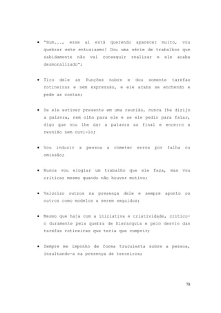 78
• “Hum..., esse aí está querendo aparecer muito, vou
quebrar este entusiasmo! Dou uma série de trabalhos que
sabidamente não vai conseguir realizar e ele acaba
desmoralizado”;
• Tiro dele as funções nobre e dou somente tarefas
rotineiras e sem expressão, e ele acaba se enchendo e
pede as contas;
• Se ele estiver presente em uma reunião, nunca lhe dirijo
a palavra, nem olho para ele e se ele pedir para falar,
digo que vou lhe dar a palavra ao final e encerro a
reunião sem ouvi-lo;
• Vou induzir a pessoa a cometer erros por falha ou
omissão;
• Nunca vou elogiar um trabalho que ele faça, mas vou
criticar mesmo quando não houver motivo;
• Valorizo outros na presença dele e sempre aponto os
outros como modelos a serem seguidos;
• Mesmo que haja com a iniciativa e criatividade, critico-
o duramente pela quebra de hierarquia e pelo desvio das
tarefas rotineiras que teria que cumprir;
• Sempre me imponho de forma truculenta sobre a pessoa,
insultando-a na presença de terceiros;
 