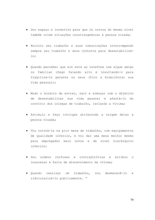 79
• Dou espaço e incentivo para que os outros do mesmo nível
também criem situações constrangedoras à pessoa visada;
• Boicoto seu trabalho e suas comunicações interrompendo
sempre seu trabalho e seus contatos para desestabilizá-
lo;
• Quando perceber que ele está ao telefone com algum amigo
ou familiar chego falando alto e insultando-o para
fragilizá-lo perante os seus (fico a bisbilhotar sua
vida pessoal);
• Mudo o horário de entrar, sair e almoçar com o objetivo
de desestabilizar sua vida pessoal e afastá-lo do
convívio dos colegas de trabalho, isolando a vítima;
• Estimulo e faço intrigas atribuindo a origem delas a
pessoa visada;
• Vou colocá-la na pior mesa de trabalho, com equipamentos
de qualidade inferior, e vou dar uma mesa melhor mesmo
para empregados mais novos e de nível hierárquico
inferior;
• Dou ordens confusas e contraditórias e atribuo o
insucesso à falta de discernimento da vítima;
• Quando realizar um trabalho, vou desmerecê-lo e
ridicularizá-lo publicamente. “
 