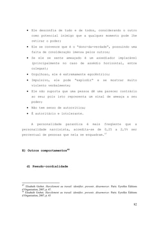 82
• Ele desconfia de tudo e de todos, considerando o outro
como potencial inimigo que a qualquer momento pode lhe
retirar o poder;
• Ele se convence que é o “dono-da-verdade“, possuindo uma
falta de consideração imensa pelos outros;
• Se ele se sente ameaçado é um assediador implacável
(principalmente no caso de assédio horizontal, entre
colegas);
• Orgulhoso, ele é extremamente egocêntrico;
• Impulsivo, ele pode “explodir“ e se mostrar muito
violento verbalmente;
• Ele não suporta que uma pessoa dê uma parecer contrário
ao seu; pois isto representa um sinal de ameaça a seu
poder;
• Não tem senso de autocrítica;
• É autoritário e intolerante.
A personalidade paranóica é mais freqüente que a
personalidade narcisista, acredita-se de 0,25 a 2,5% ser
percentual de pessoas que nela se enquadram.47
E) Outros comportamentos48
d) Pseudo-cordialidade
47
Elisabeth Grebot. Harcélement au travail: identifier, prevenir, désarmorcer. Paris: Eyrolles Éditions
d´Organisation, 2007, p. 47.
48
Elisabeth Grebot. Harcélement au travail: identifier, prevenir, désarmorcer. Paris: Eyrolles Éditions
d´Organisation, 2007, p. 43
 
