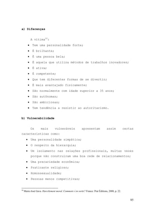 85
a) Diferenças
A vítima50
:
• Tem uma personalidade forte;
• É brilhante;
• É uma pessoa bela;
• É aquela que utiliza métodos de trabalhos inovadores;
• É ativa;
• É competente;
• Que tem diferentes formas de se divertir;
• É mais avantajado fisicamente;
• São normalmente com idade superior a 35 anos;
• São autônomas;
• São ambiciosas;
• Tem tendência a resistir ao autoritarismo.
b) Vulnerabilidade
Os mais vulneráveis apresentam assim certas
características como:
• Uma personalidade simpática;
• O respeito da hierarquia;
• Um isolamento nas relações profissionais, muitas vezes
porque não construíram uma boa rede de relacionamentos;
• Uma precariedade econômica;
• Praticante religioso;
• Homossexualidade;
• Pessoas menos competitivas;
50
Marie-José Gava. Harcèlement moral. Comment s´en sortir? France: Prat Éditions, 2008, p. 22.
 