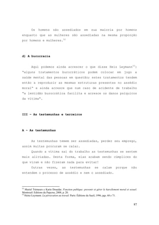 87
Os homens são assediados em sua maioria por homens
enquanto que as mulheres são assediadas na mesma proporção
por homens e mulheres.52
d) A burocracia
Aqui podemos ainda acrescer o que disse Heiz Leymann53
:
“alguns tratamentos burocráticos podem colocar em jogo a
saúde mental das pessoas em questão; estes tratamentos tendem
então a reproduzir as mesmas estruturas presentes no assédio
moral“ e ainda acresce que num caso de acidente de trabalho
“a lentidão burocrática facilita e acresce os danos psíquicos
da vítima“.
III – As testemunhas e terceiros
A – As testemunhas
As testemunhas temem ser assediadas, perder seu emprego,
assim muitas procuram se calar.
Quando a vítima sai do trabalho as testemunhas se sentem
mais aliviadas. Desta forma, elas acabam sendo cúmplices do
que viram e não fizeram nada para evitar!
Outras vezes, as testemunhas se calam porque não
entendem o processo de assédio e nem o assediado.
52
Muriel Trémeurs e Karin Douedar. Fonction publique: prevenir et gérer le harcèlement moral et sexuel.
Montreuil: Editions du Papyrus, 2008, p. 20.
53
Heinz Leymann. La pérsecution au travail. Paris: Éditions du Sueil, 1996, pgs. 68 e 71.
 