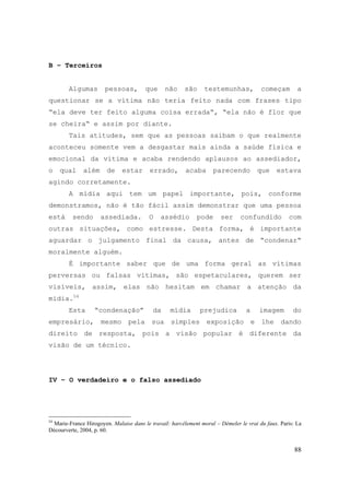 88
B – Terceiros
Algumas pessoas, que não são testemunhas, começam a
questionar se a vítima não teria feito nada com frases tipo
“ela deve ter feito alguma coisa errada“, “ela não é flor que
se cheira“ e assim por diante.
Tais atitudes, sem que as pessoas saibam o que realmente
aconteceu somente vem a desgastar mais ainda a saúde física e
emocional da vítima e acaba rendendo aplausos ao assediador,
o qual além de estar errado, acaba parecendo que estava
agindo corretamente.
A mídia aqui tem um papel importante, pois, conforme
demonstramos, não é tão fácil assim demonstrar que uma pessoa
está sendo assediada. O assédio pode ser confundido com
outras situações, como estresse. Desta forma, é importante
aguardar o julgamento final da causa, antes de “condenar“
moralmente alguém.
É importante saber que de uma forma geral as vítimas
perversas ou falsas vítimas, são espetaculares, querem ser
visíveis, assim, elas não hesitam em chamar a atenção da
mídia.54
Esta “condenação” da mídia prejudica a imagem do
empresário, mesmo pela sua simples exposição e lhe dando
direito de resposta, pois a visão popular é diferente da
visão de um técnico.
IV – O verdadeiro e o falso assediado
54
Marie-France Hirogoyen. Malaise dans le travail: harcèlement moral – Démeler le vrai du faux. Paris: La
Décourverte, 2004, p. 60.
 