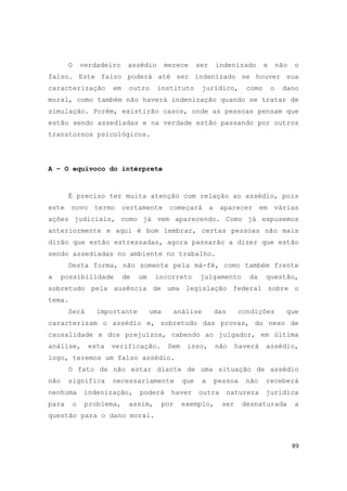 89
O verdadeiro assédio merece ser indenizado e não o
falso. Este falso poderá até ser indenizado se houver sua
caracterização em outro instituto jurídico, como o dano
moral, como também não haverá indenização quando se tratar de
simulação. Porém, existirão casos, onde as pessoas pensam que
estão sendo assediadas e na verdade estão passando por outros
transtornos psicológicos.
A – O equivoco do intérprete
É preciso ter muita atenção com relação ao assédio, pois
este novo termo certamente começará a aparecer em várias
ações judiciais, como já vem aparecendo. Como já expusemos
anteriormente e aqui é bom lembrar, certas pessoas não mais
dirão que estão estressadas, agora passarão a dizer que estão
sendo assediadas no ambiente no trabalho.
Desta forma, não somente pela má-fé, como também frente
a possibilidade de um incorreto julgamento da questão,
sobretudo pela ausência de uma legislação federal sobre o
tema.
Será importante uma análise das condições que
caracterizam o assédio e, sobretudo das provas, do nexo de
causalidade e dos prejuízos, cabendo ao julgador, em última
análise, esta verificação. Sem isso, não haverá assédio,
logo, teremos um falso assédio.
O fato de não estar diante de uma situação de assédio
não significa necessariamente que a pessoa não receberá
nenhuma indenização, poderá haver outra natureza jurídica
para o problema, assim, por exemplo, ser desnaturada a
questão para o dano moral.
 