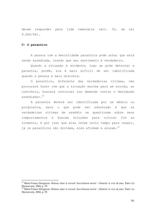 91
devem responder pela lide temerária (art. 32, da Lei
8.906/94).
C- O paranóico
A pessoa com a mentalidade paranóica pode achar que está
sendo assediada, crendo que seu sentimento é verdadeiro.
Quando a situação é evidente, logo se pode detectar a
paranóia, porém, ela é mais difícil de ser identificada
quando a pessoa é mais discreta.
O paranóico, diferente das verdadeiras vítimas, não
procurará fazer com que a situação marche para um acordo, ao
contrário, buscará continuar sua demanda contra o designado
assediador.55
A paranóia deverá ser identificada por um médico ou
psiquiatra, mais o que pode ser adiantado é que as
verdadeiras vítimas de assédio se questionam sobre seus
comportamentos e buscam soluções para colocar fim ao
tormento, é por isso que elas levam certo tempo para reagir,
já os paranóicos não duvidam, eles afirmam e acusam.56
55
Marie-France Hirogoyen. Malaise dans le travail: harcèlement moral – Démeler le vrai du faux. Paris: La
Décourverte, 2004, p. 59.
56
Marie-France Hirogoyen. Malaise dans le travail: harcèlement moral – Démeler le vrai du faux. Paris: La
Décourverte, 2004, p. 59.
 