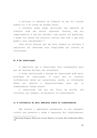 93
O estresse no ambiente de trabalho se não for tratado
poderá vir a se tornar em assédio moral.
O estresse acaba sendo facilitado num ambiente de
trabalho onde não existe regulação interna, nem dos
comportamentos e nem dos métodos; tudo parece ser permitido,
o poder dos chefes não encontra limites, bem como o que eles
pedem a seus subordinados.59
Para evitar pessoas que são mais frágeis ao estresse é
importante ser observada esta fragilidade por ocasião da
contratação.
b) A má comunicação
É importante que a comunicação seja transparente para
que não existam dúvidas, mal entendidos.
A forma centralizada e fechada de comunicação pode gerar
problemas de comunicação. É claro que os assuntos
confidenciais devem ser preservados, porém, as informações
devem ser abertas e descentralizadas para que os
trabalhadores tenham acesso.
A comunicação tem que ser feita de boa-fé, sem
interesse, por exemplo, em manipular os trabalhadores.
c) A influência do meio ambiente sobre os trabalhadores
Não adianta o empresário estabelecer no seu regimento
interno que preserva a saúde e segurança dos trabalhadores,
59
Marie-France Hirogoyen. Malaise dans le travail: Démeler le vrai du faux. Paris: La Découverte, 2004, p.
156.
 