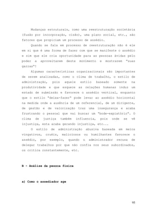 95
Mudanças estruturais, como uma reestruturação societária
(fusão por incorporação, cisão), uma plano social, etc., são
fatores que propiciam um processo de assédio.
Quando se fala em processo de reestruturação não é ele
em si que é uma forma de fazer com que se manifeste o assédio
e sim que ele cria oportunidade para as pessoas ávidas pelo
poder a aproveitarem deste movimento e mostrarem “suas
garras“!
Algumas características organizacionais são importantes
de serem analisadas, como o clima de trabalho, o estilo de
administração, pois aquele estilo baseado somente na
produtividade e que esquece as relações humanas induz um
estado de submissão e favorece o assédio vertical, enquanto
que o estilo “deixa-fazer“ pode levar ao assédio horizontal
na medida onde a ausência de um referencial, de um dirigente,
de gestão e de valorização traz uma insegurança e acaba
frustrando o pessoal que vai buscar um “bode-expiatório“. O
clima de justiça também influencia, pois onde se vê
injustiça, esta acaba gerando injustiça, etc...
O estilo de administração abusiva baseada em meios
vingativos, cruéis, maliciosos ou humilhantes favorece o
assédio, por exemplo, quando o administrador recusa de
delegar trabalhos por que não confia nos seus subordinados,
os critica constantemente, etc.
B - Análise da pessoa física
a) Como o assediador age
 