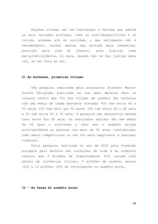 98
Algumas vítimas são tão humilhadas e feridas que adotam
as mais variadas atitudes, como se auto-desqualificam e se
isolam, algumas até se suicidam, o que certamente não é
recomendável. Outras adotam uma atitude mais combativa,
partindo para cima do ofensor, seja judicial como
extrajudicialmente, ou seja, quando não se faz justiça pela
lei, se faz fora da lei.
2) As mulheres, primeiras vítimas
Uma pesquisa realizada pela psiquiatra francesa Marie-
France Hirigoyen publicada em sua obra Malaise dans le
travail revela que 70% das vítimas de assédio são mulheres
com uma média de idade bastante elevada: 43% tem entre 46 e
50 anos; 19% tem mais que 56 anos; 29% tem entre 36 e 45 anos
e 8% tem entre 26 e 35 anos. A pesquisa não demonstrou nenhum
caso antes dos 26 anos. Os resultados obtidos dão uma média
de 48 anos e confirmam o fato que o assédio atinge
principalmente as pessoas com mais de 50 anos, consideradas
como menos competitivas ou não tão mais adaptáveis a qualquer
trabalho.
Outra pesquisa realizada no ano de 2000 pela Fundação
européia para melhora das condições de vida e do trabalho
revelou que 3 milhões de trabalhadores (2%) haviam sido
objeto de violências físicas, 3 milhões de assédio sexual
(2%) e 13 milhões (9%) de intimidações ou assédio moral.
II - As fases do assédio moral
 